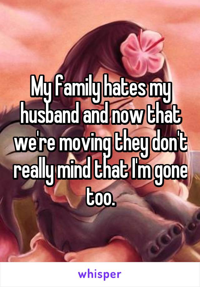 My family hates my husband and now that we're moving they don't really mind that I'm gone too.