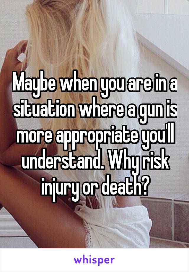 Maybe when you are in a situation where a gun is more appropriate you'll understand. Why risk injury or death?