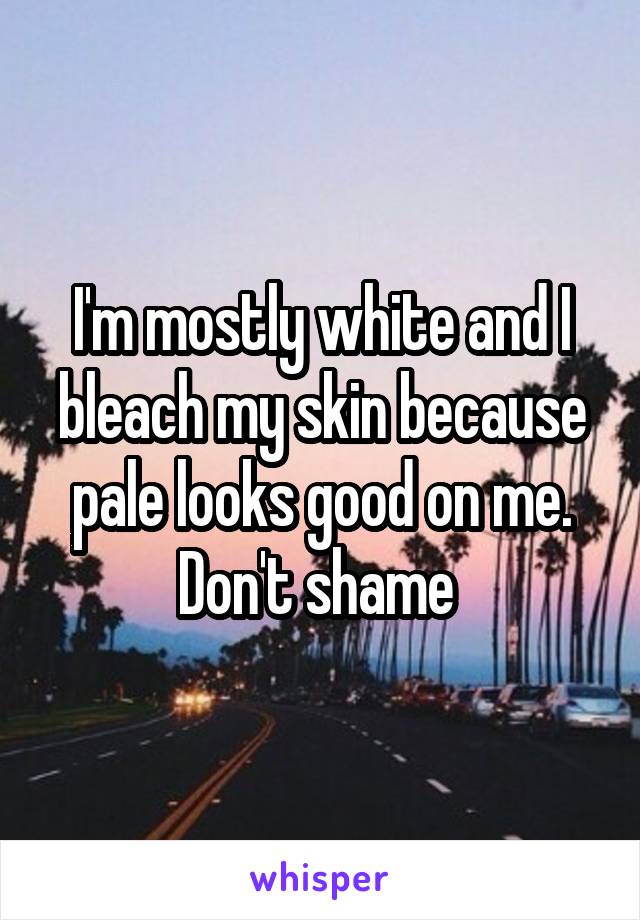 I'm mostly white and I bleach my skin because pale looks good on me. Don't shame 