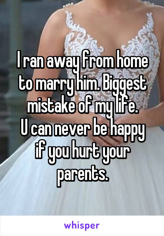 I ran away from home to marry him. Biggest mistake of my life.
U can never be happy if you hurt your parents.