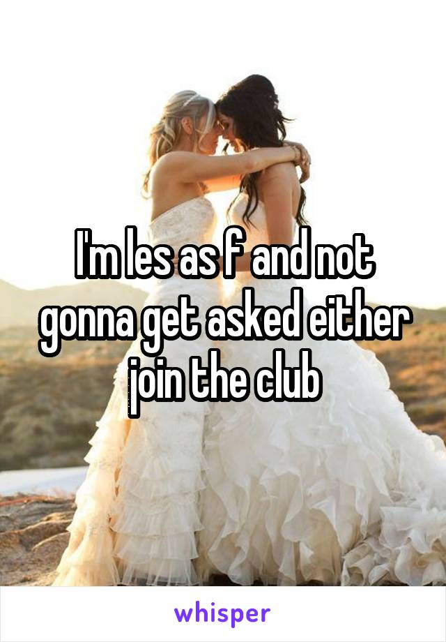 I'm les as f and not gonna get asked either join the club