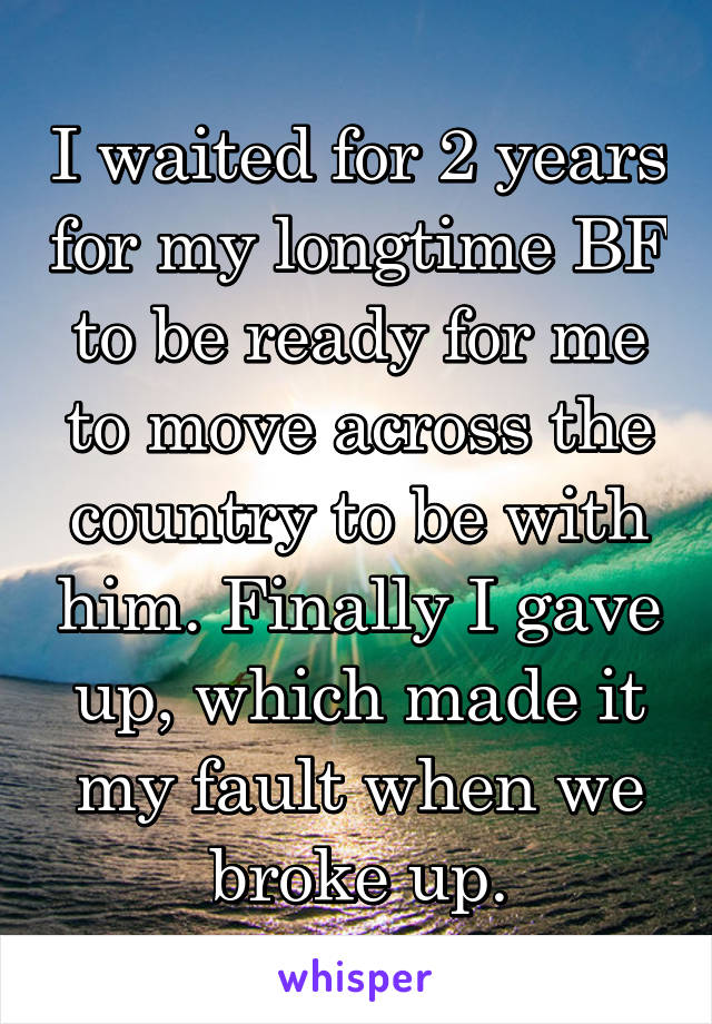 I waited for 2 years for my longtime BF to be ready for me to move across the country to be with him. Finally I gave up, which made it my fault when we broke up.