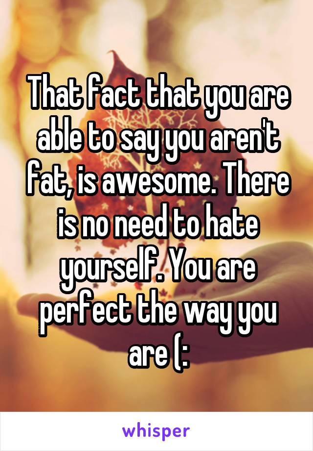 That fact that you are able to say you aren't fat, is awesome. There is no need to hate yourself. You are perfect the way you are (: