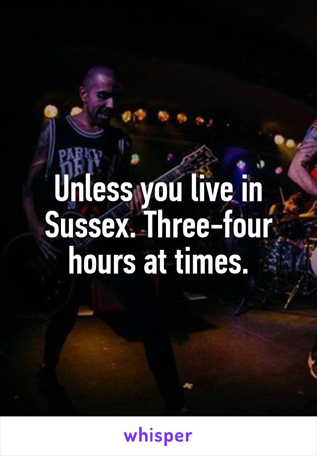 Unless you live in Sussex. Three-four hours at times.