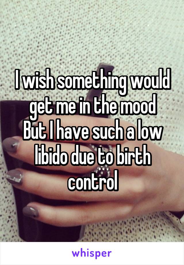 I wish something would get me in the mood
But I have such a low libido due to birth control