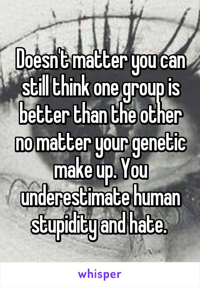 Doesn't matter you can still think one group is better than the other no matter your genetic make up. You underestimate human stupidity and hate. 