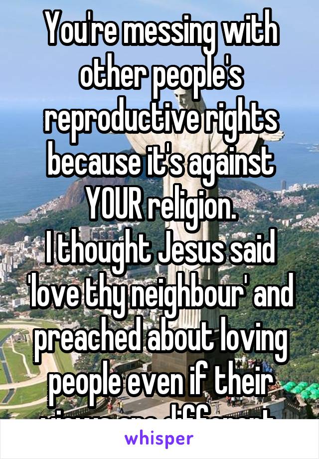You're messing with other people's reproductive rights because it's against YOUR religion.
I thought Jesus said 'love thy neighbour' and preached about loving people even if their views are different.