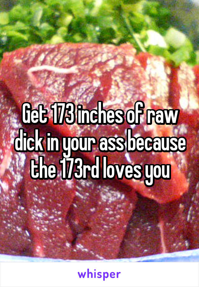 Get 173 inches of raw dick in your ass because the 173rd loves you