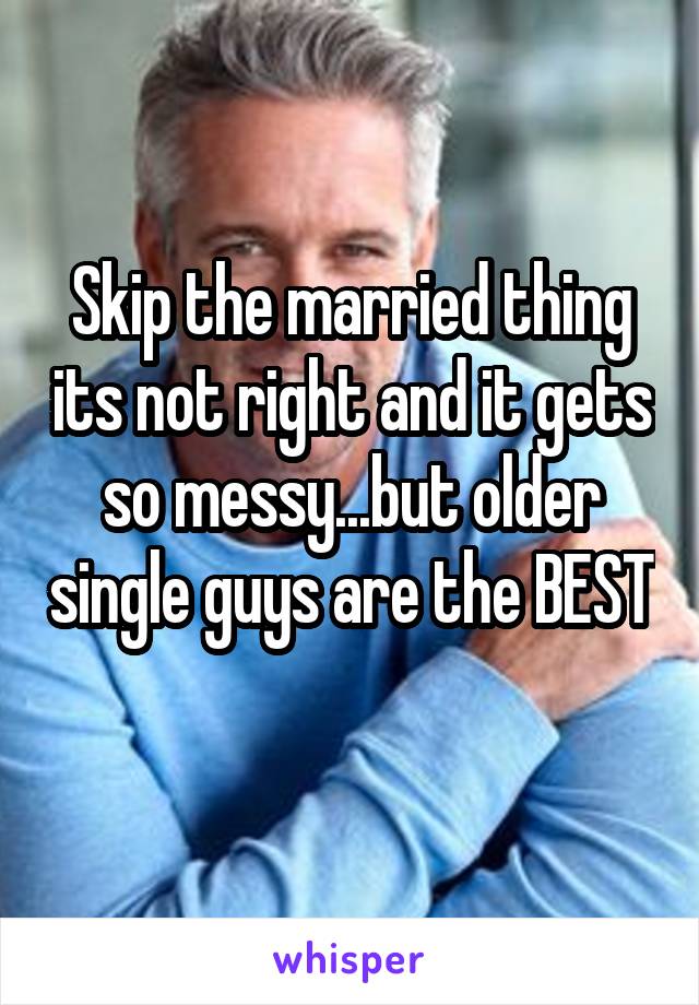 Skip the married thing its not right and it gets so messy...but older single guys are the BEST 