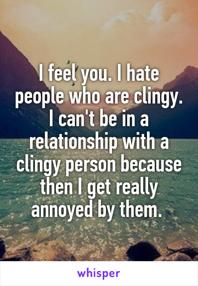 I feel you. I hate people who are clingy. I can't be in a relationship with a clingy person because then I get really annoyed by them. 