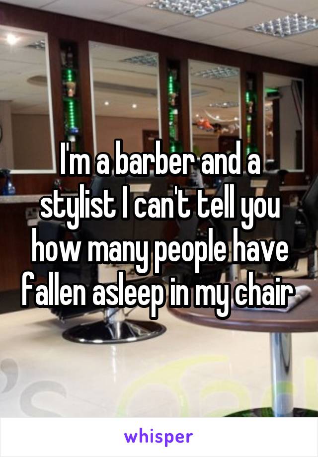 I'm a barber and a stylist I can't tell you how many people have fallen asleep in my chair 