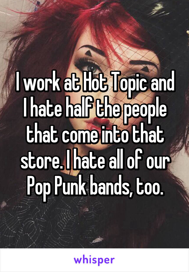 I work at Hot Topic and I hate half the people that come into that store. I hate all of our Pop Punk bands, too.