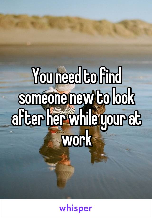 You need to find someone new to look after her while your at work
