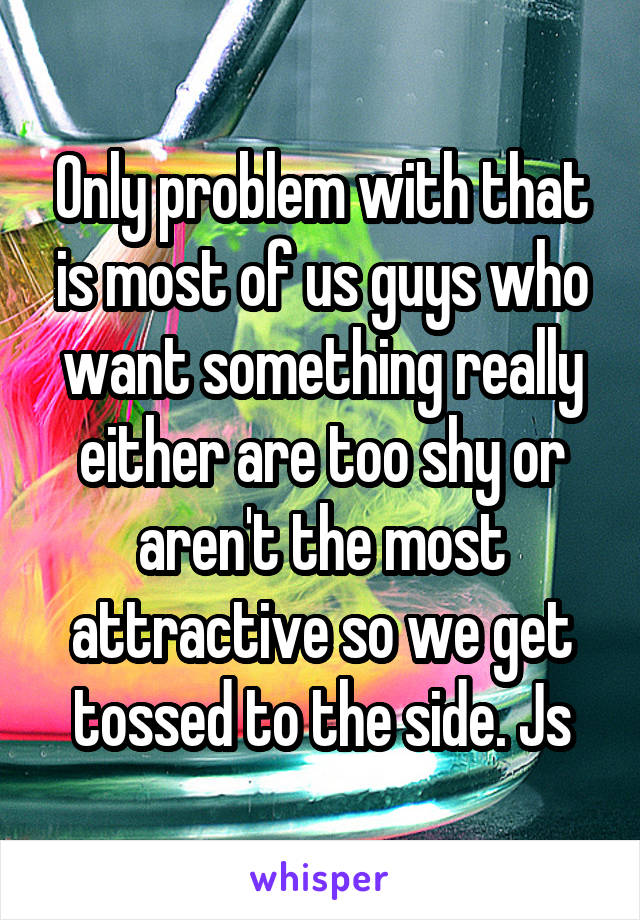 Only problem with that is most of us guys who want something really either are too shy or aren't the most attractive so we get tossed to the side. Js