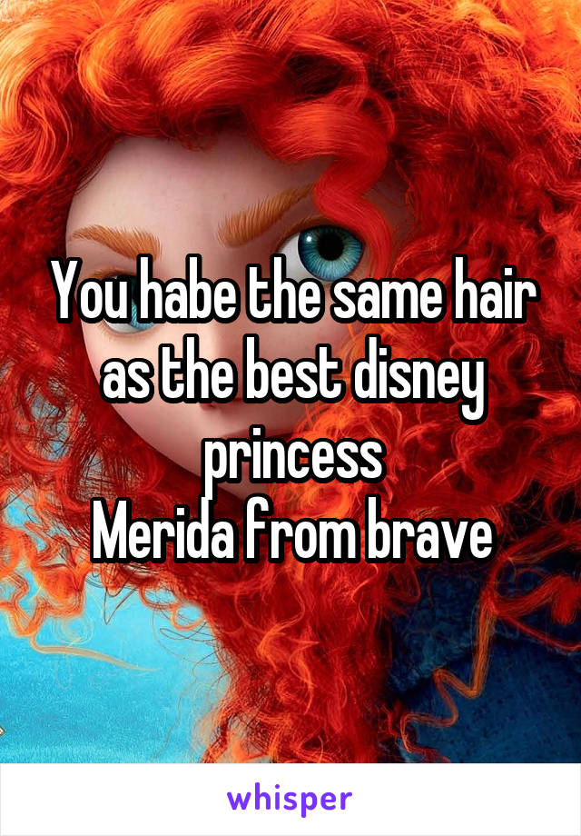 You habe the same hair as the best disney princess
Merida from brave