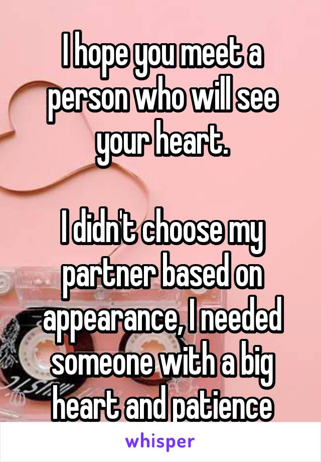 I hope you meet a person who will see your heart.

I didn't choose my partner based on appearance, I needed someone with a big heart and patience