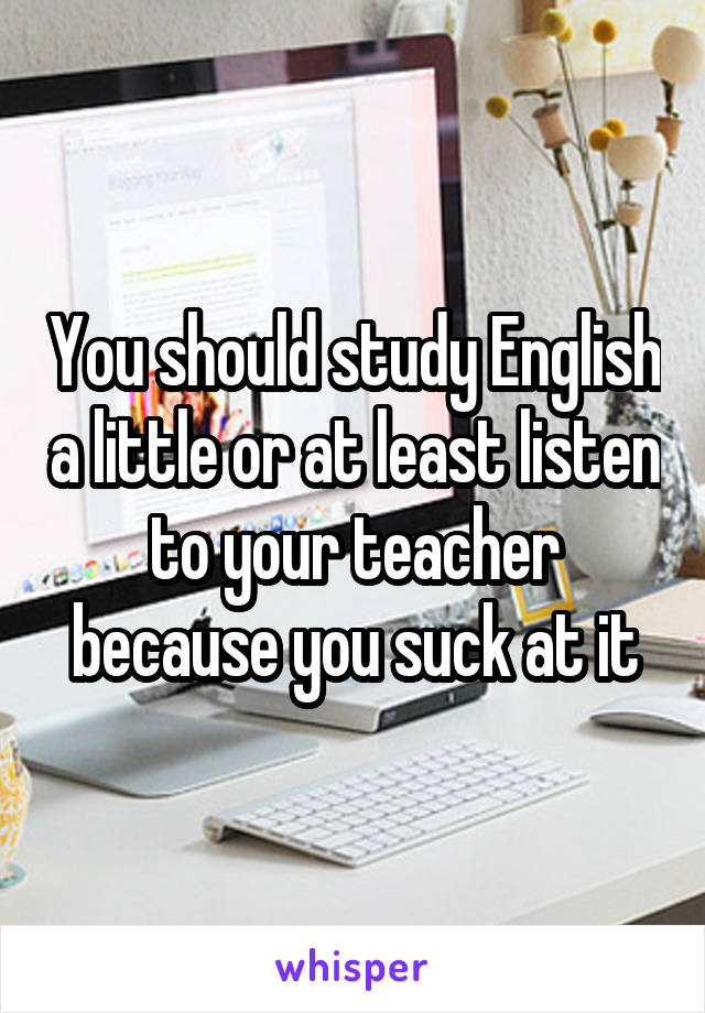 You should study English a little or at least listen to your teacher because you suck at it