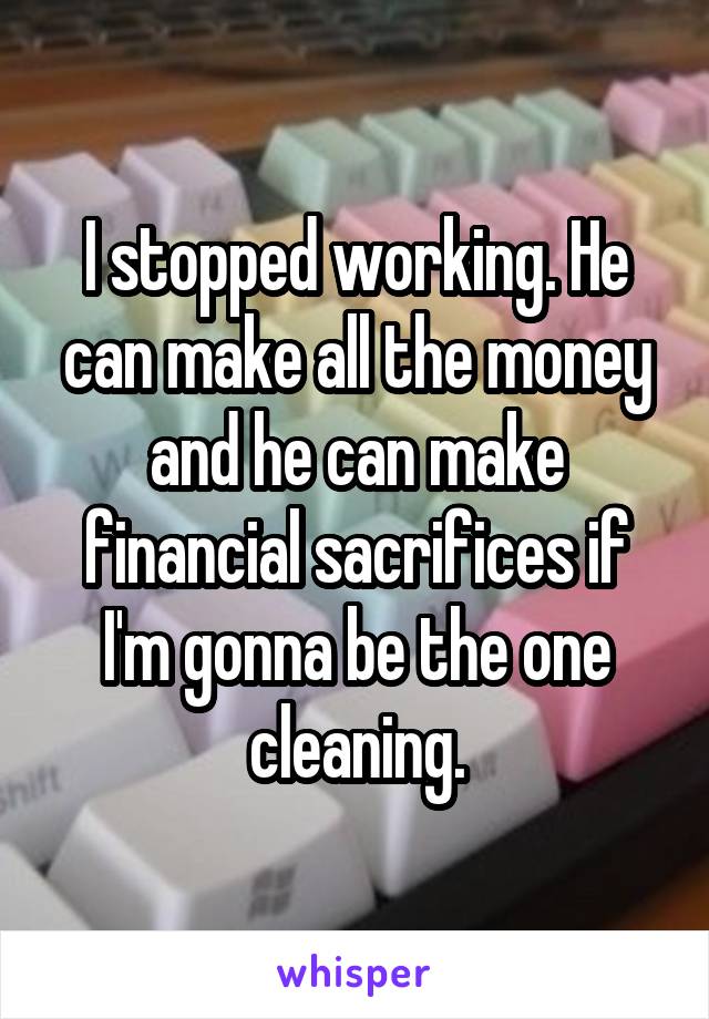 I stopped working. He can make all the money and he can make financial sacrifices if I'm gonna be the one cleaning.