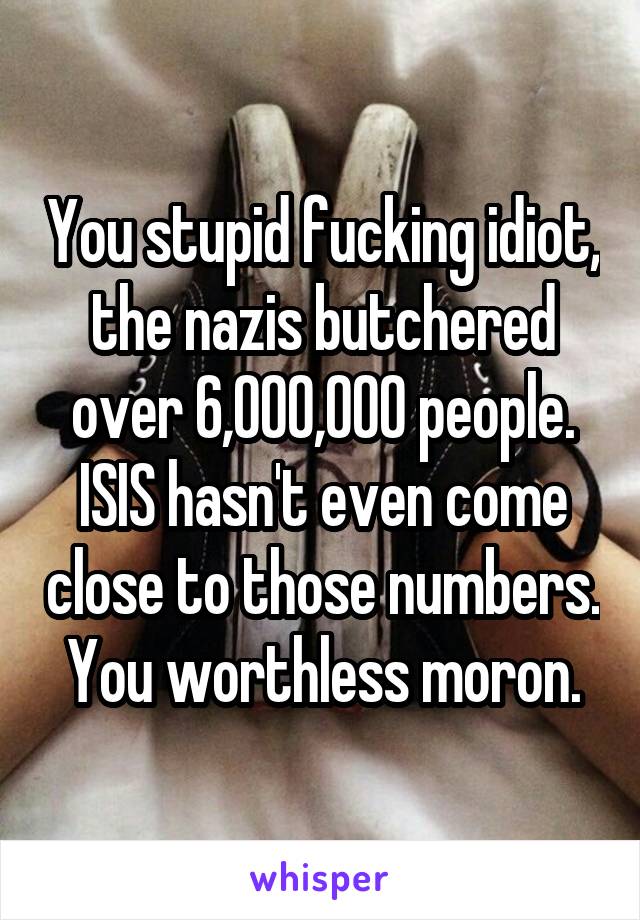 You stupid fucking idiot, the nazis butchered over 6,000,000 people. ISIS hasn't even come close to those numbers. You worthless moron.