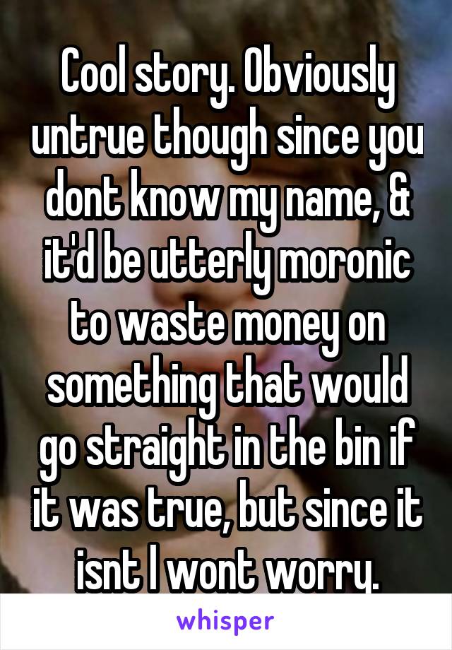 Cool story. Obviously untrue though since you dont know my name, & it'd be utterly moronic to waste money on something that would go straight in the bin if it was true, but since it isnt I wont worry.