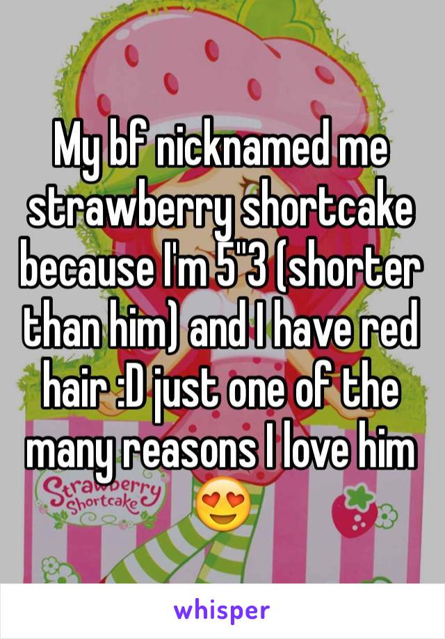 My bf nicknamed me strawberry shortcake because I'm 5"3 (shorter than him) and I have red hair :D just one of the  many reasons I love him 😍