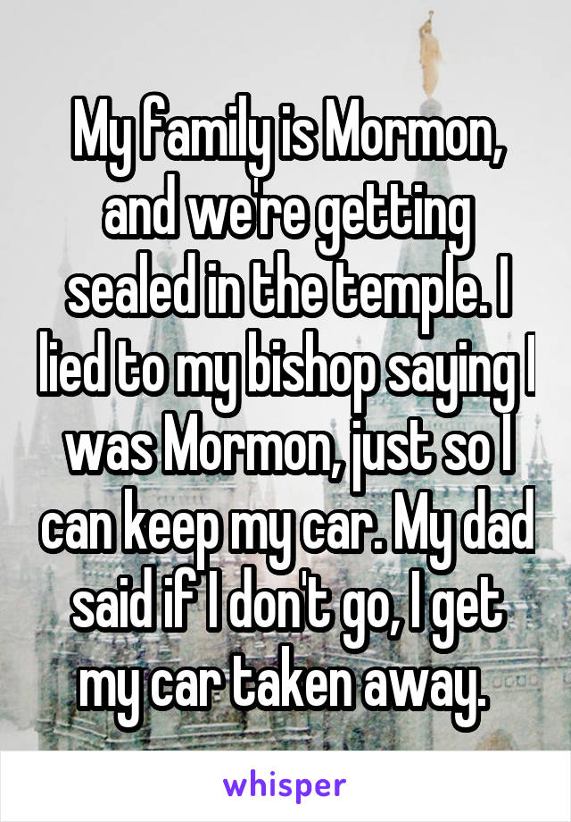 My family is Mormon, and we're getting sealed in the temple. I lied to my bishop saying I was Mormon, just so I can keep my car. My dad said if I don't go, I get my car taken away. 