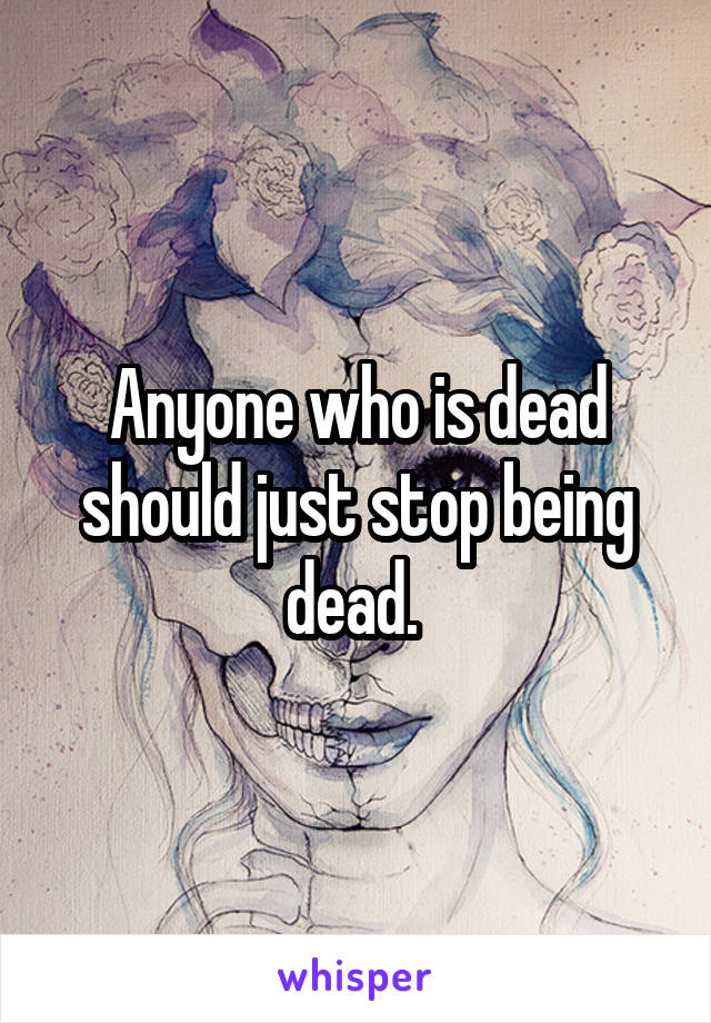 Anyone who is dead should just stop being dead. 