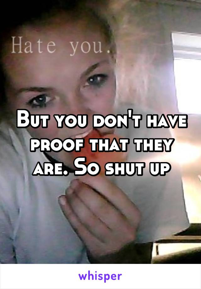 But you don't have proof that they are. So shut up