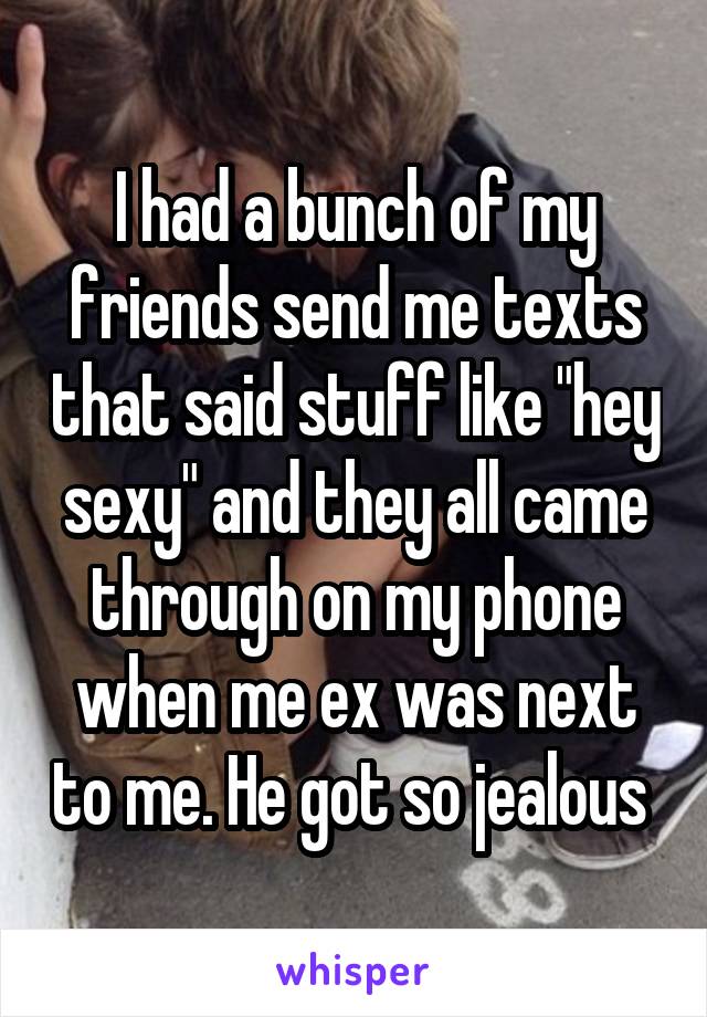 I had a bunch of my friends send me texts that said stuff like "hey sexy" and they all came through on my phone when me ex was next to me. He got so jealous 