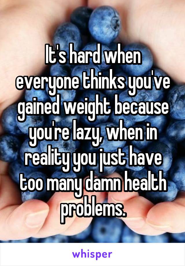 It's hard when everyone thinks you've gained weight because you're lazy, when in reality you just have too many damn health problems.