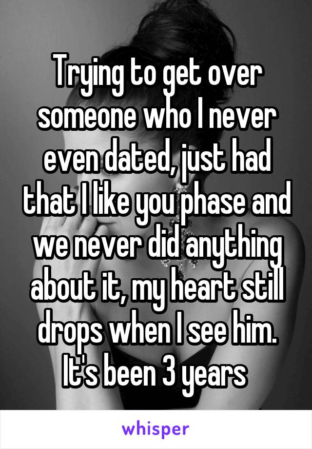 Trying to get over someone who I never even dated, just had that I like you phase and we never did anything about it, my heart still drops when I see him. It's been 3 years 