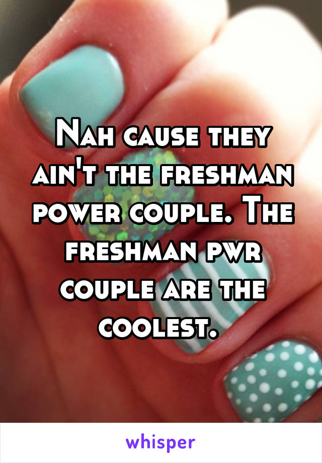 Nah cause they ain't the freshman power couple. The freshman pwr couple are the coolest. 