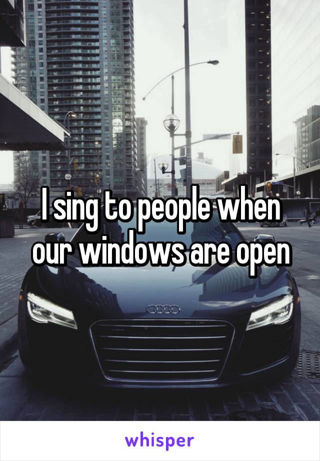 I sing to people when our windows are open