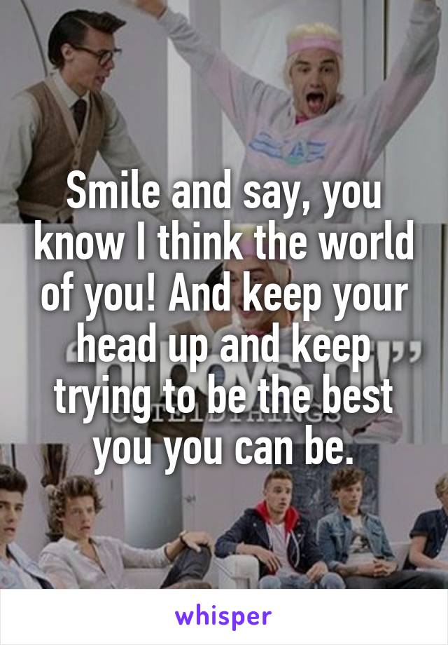 Smile and say, you know I think the world of you! And keep your head up and keep trying to be the best you you can be.