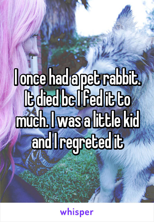 I once had a pet rabbit. It died bc I fed it to much. I was a little kid and I regreted it