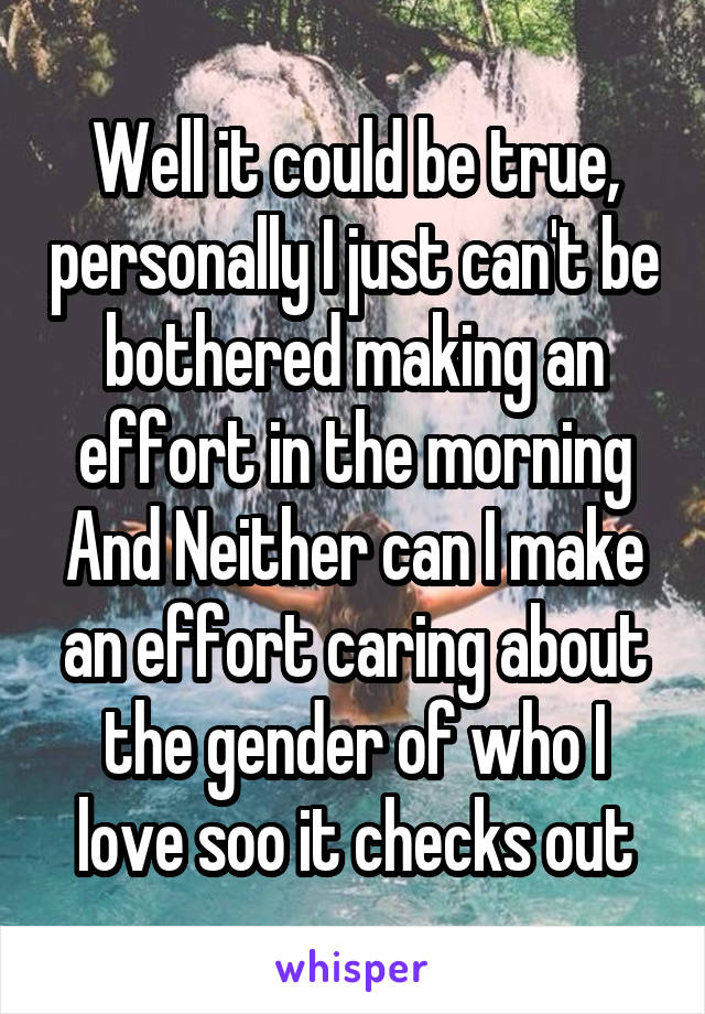 Well it could be true, personally I just can't be bothered making an effort in the morning And Neither can I make an effort caring about the gender of who I love soo it checks out