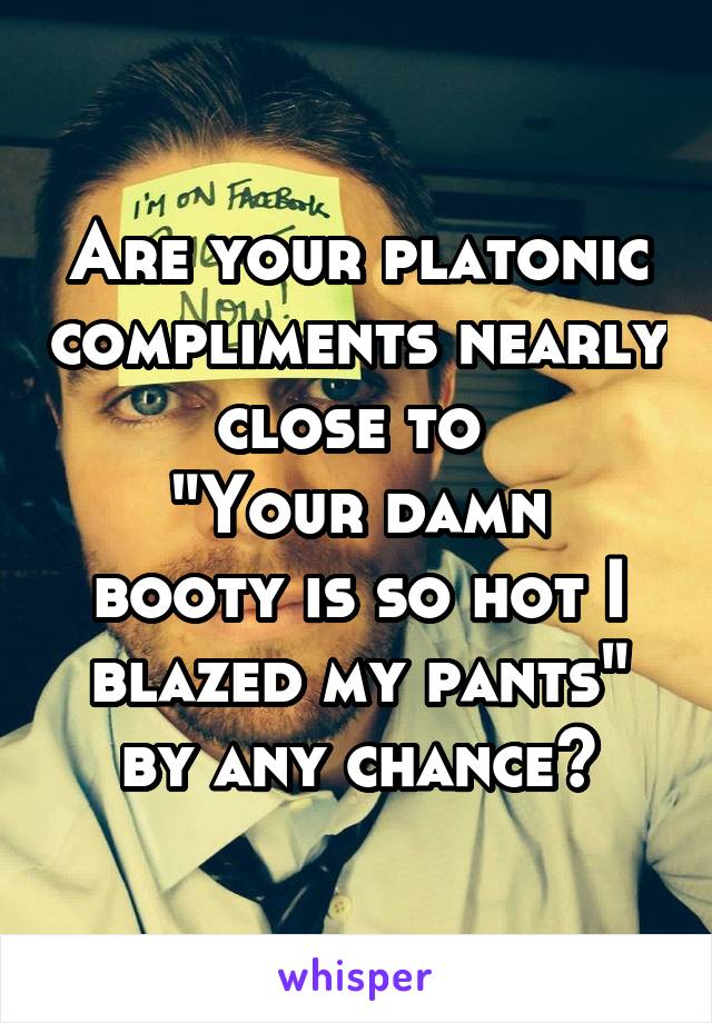 Are your platonic compliments nearly close to 
"Your damn booty is so hot I blazed my pants" by any chance?