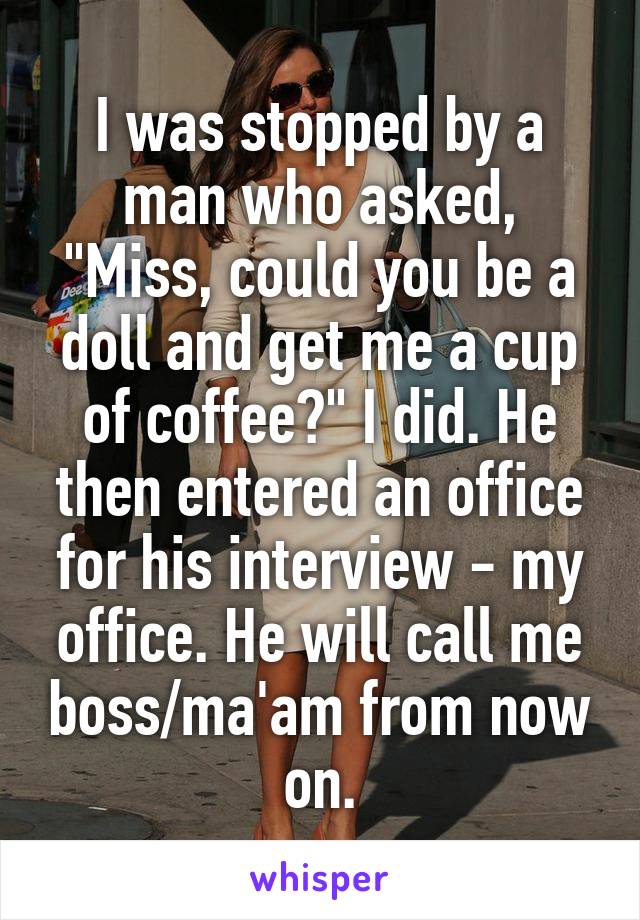 I was stopped by a man who asked, "Miss, could you be a doll and get me a cup of coffee?" I did. He then entered an office for his interview - my office. He will call me boss/ma'am from now on.