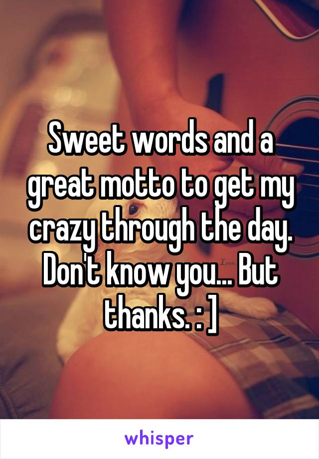 Sweet words and a great motto to get my crazy through the day. Don't know you... But thanks. : ]