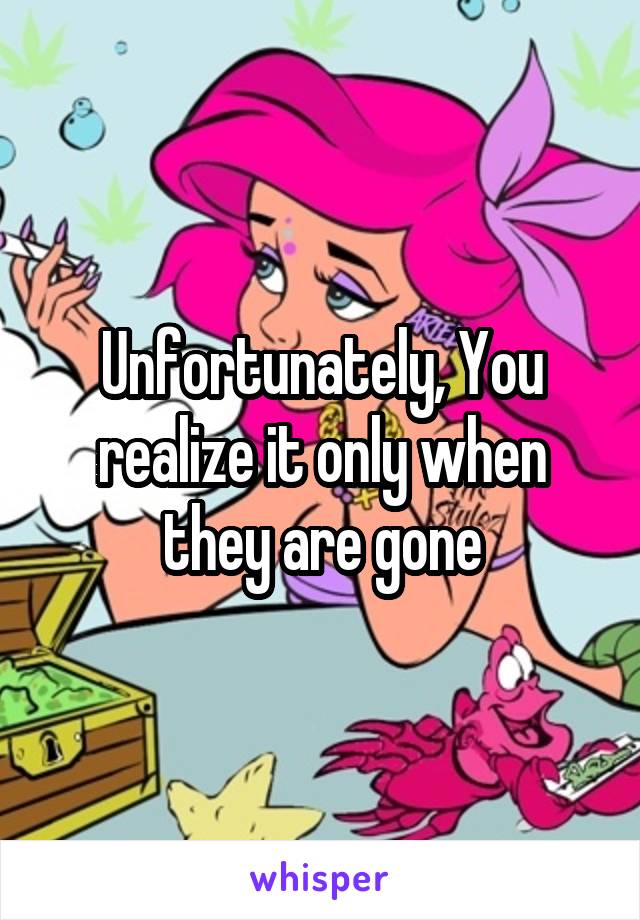 Unfortunately, You realize it only when they are gone