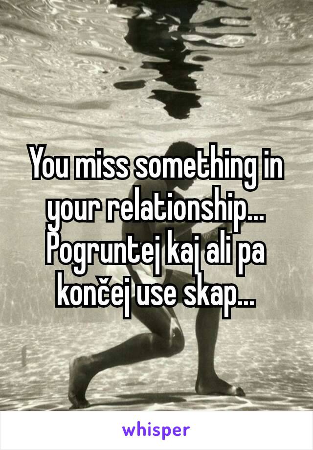 You miss something in your relationship... Pogruntej kaj ali pa končej use skap...