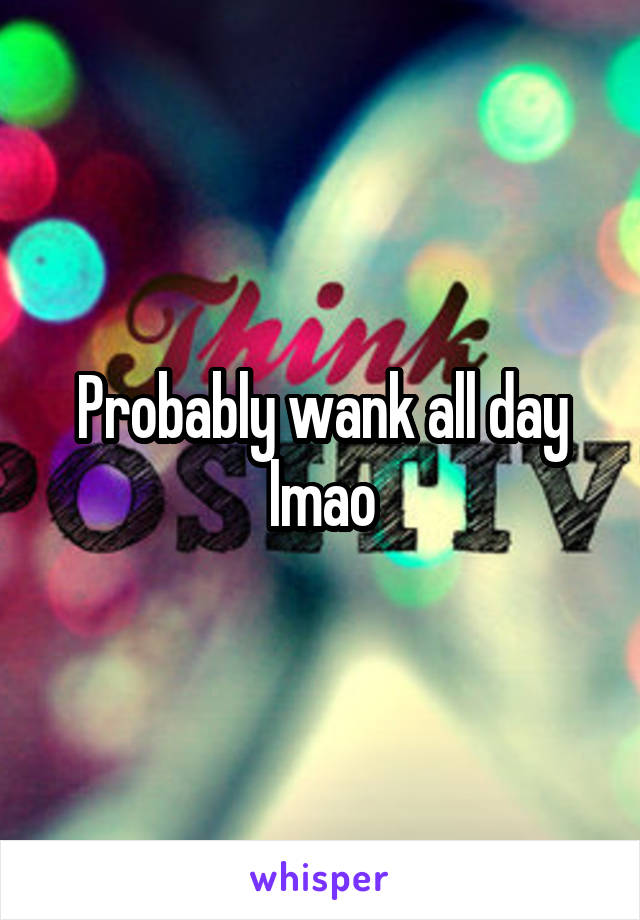 Probably wank all day lmao