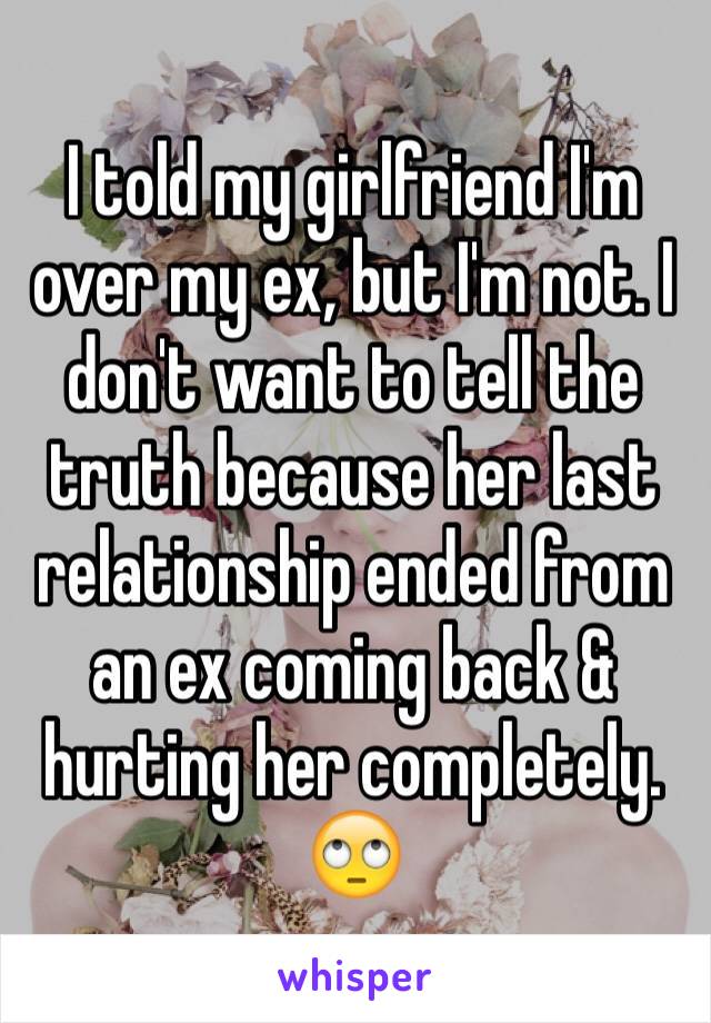 I told my girlfriend I'm over my ex, but I'm not. I don't want to tell the truth because her last relationship ended from an ex coming back & hurting her completely. 🙄
