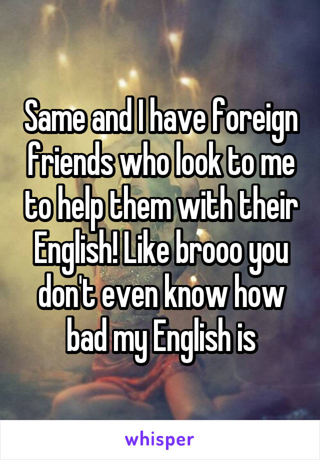 Same and I have foreign friends who look to me to help them with their English! Like brooo you don't even know how bad my English is