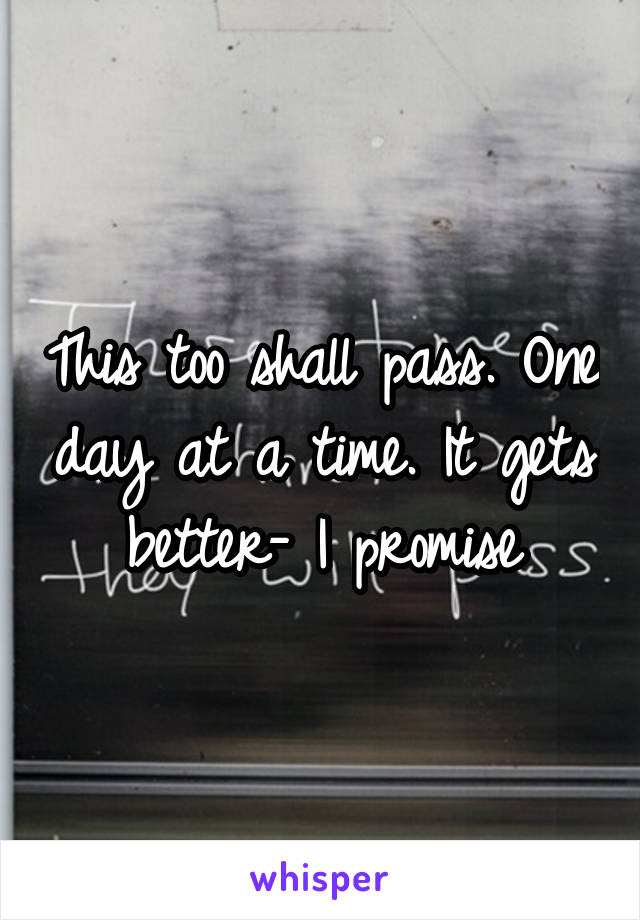 This too shall pass. One day at a time. It gets better- I promise
