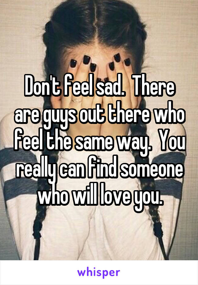 Don't feel sad.  There are guys out there who feel the same way.  You really can find someone who will love you.