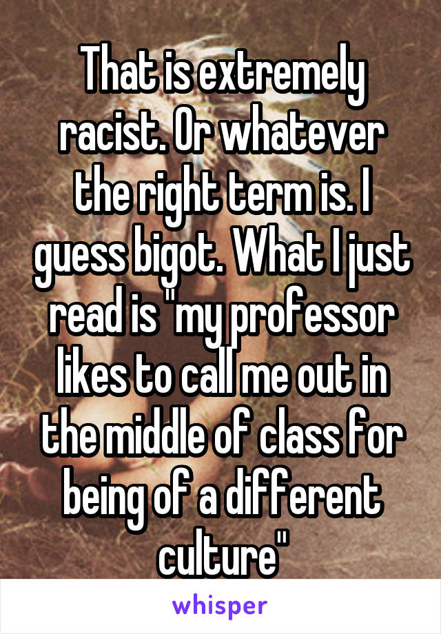 That is extremely racist. Or whatever the right term is. I guess bigot. What I just read is "my professor likes to call me out in the middle of class for being of a different culture"