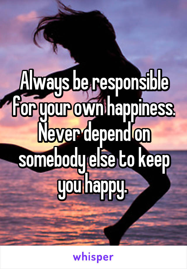 Always be responsible for your own happiness. Never depend on somebody else to keep you happy. 