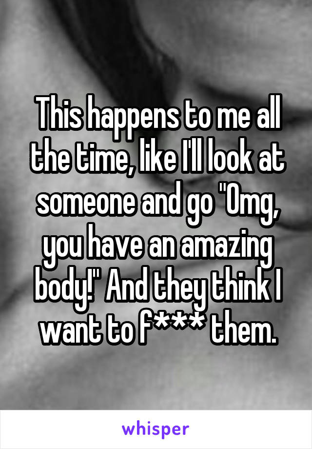 This happens to me all the time, like I'll look at someone and go "Omg, you have an amazing body!" And they think I want to f*** them.