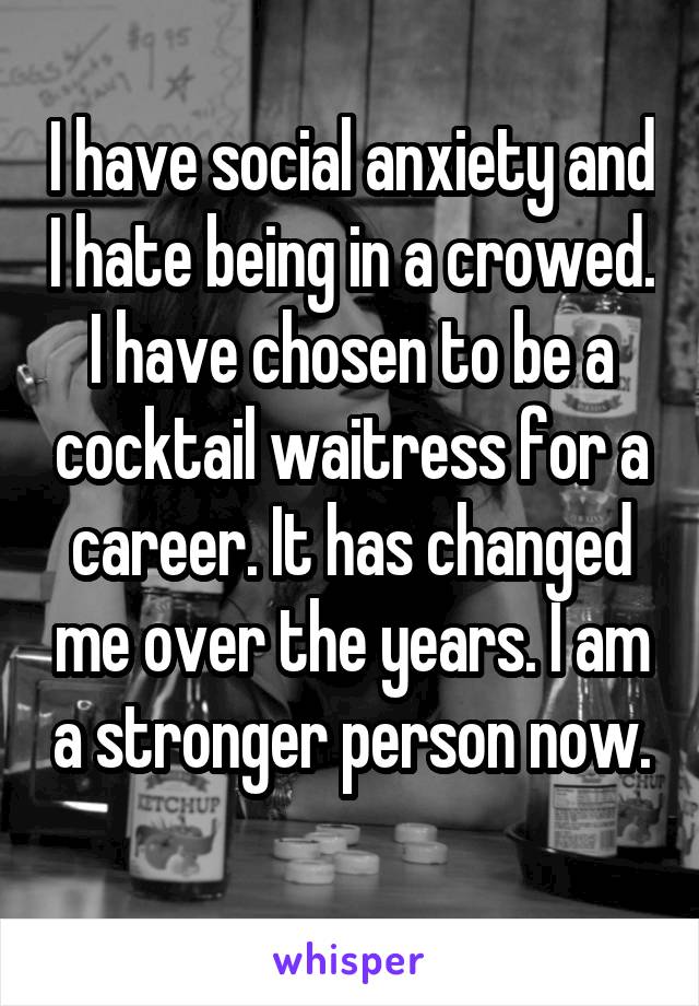 I have social anxiety and I hate being in a crowed. I have chosen to be a cocktail waitress for a career. It has changed me over the years. I am a stronger person now. 